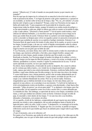 pensar: "¡Muerta soy! ¡Y todo el mundo en casa puede tenerse ya por muerto sin
remedio!"
Pero he aquí que de improviso la violencia de su emoción le devolvió todo su valor y
toda su presencia de ánimo. Y en lugar de ponerse a dar gritos espantosos y a promover
un escándalo, se inclinó sobre la boca de la tinaja y dijo: "No, no, ¡oh valiente! ¡Tu amo
duerme aún! ¡Espera a que se despierte!" Porque, como Luz Nocturna era tan sagaz, lo
había adivinado todo. Y para asegurarse de la gravedad de la situación, quiso
inspeccionar todas las demás tinajas, aunque la tentativa no estaba exenta de peligro; y
se fue aproximando a cada una, palpó la cabeza que salía en cuanto se levantaba la tapa,
y dijo a cada cabeza: "¡Paciencia y hasta pronto!" Y de tal suerte contó treinta y siete
cabezas de ladrones barbudos, y se encontró con que la trigésima octava tinaja era la
única que estaba llena de aceite. Entonces llenó su cacharro con toda tranquilidad, y
corrió a encender su lámpara para volver en seguida a poner en ejecución el proyecto de
liberación que acababa de suscitar en su espíritu el peligro inminente. Entonces Luz
Nocturna llenó de aquel aceite hirviendo el cubo mayor de la cuadra, se acercó a una de
las tinajas, levantó la tapa, y de una vez vertió el líquido exterminador sobre la cabeza
que salía. Y el bandido propietario de la cabeza quedó irrevocablemente escaldado, y se
tragó la muerte con un grito que no hubo de salir.
Y Luz Nocturna, con mano firme, hizo sufrir la misma suerte a todos los encerrados en
las tinajas, que murieron asfixiados y hervidos, pues ningún hombre, aunque esté
encerrado en siete tinajas, puede escapar al destino que lleva atado a su cuello.
Realizada su hazaña, Luz Nocturna apagó la lumbre de debajo de la caldera, volvió a
tapar las tinajas con las tapas de fibra de palmera, y tornó a la cocina, en donde sopló la
linterna, quedándose a oscuras, resuelta a vigilar la continuación de la cosa. Y de tal
suerte apostada en acecho, no tuvo que esperar mucho.
En efecto, hacia medianoche, el mercader de aceite se despertó, fue a sacar la cabeza
por la ventana que daba al patio, y no viendo luz en ninguna parte ni oyendo ningún
ruido, supuso que toda la casa estaría durmiendo. Entonces, conforme había dicho a sus
hombres, cogió unas chinitas que llevaba consigo y las tiró unas tras otras a las tinajas.
Y como tenía buena vista y buena puntería, acertó a dar en todas deduciéndolo por el
sonido producido en la tinaja al chinarrazo. Luego esperó, sin dudar de que iba a ver
surgir a sus valientes blandiendo las armas. Pero no se movió nadie. Entonces,
imaginándose que se habrían dormido en sus tinajas, les tiró más chinas; pero no
apareció ni una cabeza y no se produjo ni un movimiento. Y el jefe de los ladrones se
irritó extremadamente contra sus hombres, a quienes creía durmiendo; y bajó hacia ellos
pensando: "¡Hijos de perros! ¡no sirven para nada!" Y se abalanzó a las tinajas; pero fue
para retroceder, de tan espantoso como era el olor a aceite frito y a carne abrasada que
se exhalaba de ellas. Sin embargo, se aproximó de nuevo a las tinajas, tocándolas con la
mano, y notó que estaban tan calientes como un horno. Entonces recogió un tallo de
paja, lo encendió y miró dentro de las tinajas. Y vio uno tras otro a sus hombres,
abrasados y humeantes, con cuerpos sin alma.
Al ver aquello, el jefe de los ladrones, comprendiendo de qué muerte tan atroz habían
perecido sus treinta y siete compañeros, dio un salto prodigioso hasta el borde de la
tapia del patio, saltó a la calle y echó a correr. Y desapareció y se sumergió en la noche,
devorando a su paso la distancia. Y llegado que fue a su caverna, se perdió en negras
reflexiones acerca de lo que tendría que hacer en adelante para vengar todo lo que había
de vengar.
¡Y por el momento, esto es lo referente a él!
En cuanto a Luz Nocturna, que acaba de salvar la casa de su amo y las vidas que en ella
se albergaban, una vez que se hubo dado cuenta de que todo peligro estaba conjurado
 