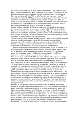 por la fuga del falso mercader de aceite, esperó tranquilamente a que despuntara el día
para ir a despertar a su amo Alí Babá. Y cuando él estuvo vestido, creyendo que no se le
había despertado tan temprano más que para que fuese al hammam, Luz Nocturna le
llevó ante las tinajas, y le dijo: "¡Oh mi señor! ¡levanta la primera tapa y mira!" Y
cuando hubo mirado, Alí Babá llegó al límite del espanto y del horror. Y Luz Nocturna
se apresuró a contarle todo lo que había pasado, desde el principio hasta el fin, sin
omitir un detalle. Pero no hay utilidad en repetirlo. Y también le contó la historia de las
señales blancas y rojas en las puertas, de que no había juzgado conveniente hablarle.
Pero respecto a esta historia, tampoco hay utilidad en repetirla.
Cuando Alí Babá hubo oído el relato de su esclava Luz Nocturna lloró de emoción, y
estrechando con ternura a la joven contra su corazón, le dijo: "¡Oh hija de bendición,
bendito sea el vientre que te ha llevado! En verdad que el pan que comiste en nuestra
morada no fue comido por la ingratitud. ¡Y en lo sucesivo estarás al frente de mi casa y
serás la mayor de mis hijas!" Y continuó prodigándole frases amables y dándole muchas
gracias por su valentía, su sagacidad y su abnegación.
Tras de la cual, Alí Babá, ayudado por Luz Nocturna y por el esclavo Abdalah, procedió
a enterrar a los ladrones, a quienes se decidió, después de reflexionar, a hacer
desaparecer cavando para ellos una fosa enorme en el jardín y metiéndoles allá
revueltos, sin ninguna ceremonia, para no llamar la atención de los vecinos. Y así es
como acabó de desembarazarse de aquella ralea maldita. ¡Qué bien hizo!
Y transcurrieron varios días entre alegrías y congratulaciones en casa de Alí Babá. Y no
dejaron de contarse pormenores de aquella aventura prodigiosa, dando gracias a Alah
por su liberación y de hacer todos los comentarios consiguientes. Y Luz Nocturna
estaba más mimada que nunca; y Alí Babá, con sus dos esposas, y sus hijos, se
ingeniaba por demostrarle su reconocimiento y su amistad.
Pero un día, el hijo mayor de Alí Babá, que estaba al frente de los negocios de compra y
venta de la antigua tienda de Kassim, dijo a su padre al regresar del zoco: "¡Oh padre
mío! no sé qué hacer para devolver a mi vecino, el mercader Hussein, todas las
atenciones con que no cesa de abrumarme desde su reciente instalación en nuestro zoco.
Ya va para cinco veces que he aceptado, sin corresponder, el compartir su comida de
mediodía. Así es que quisiera ¡oh padre! obsequiarle, aunque no sea más que una sola
vez, para indemnizarle con la suntuosidad del festín, en esa vez única, de todos los
gastos que ha hecho en honor mío. ¡Porque convendrás conmigo en que no sería
decoroso tardar más tiempo en devolverle las consideraciones que para mí tuvo!" Y Alí
Babá contestó: "Sin duda ¡oh hijo mío! se trata del más usual de los deberes. ¡Y debiste
hacerme pensar en ello antes! Pero precisamente mañana es viernes, día de descanso, y
te aprovecharás de esta circunstancia para invitar a hagg Hussein, tu vecino, a venir a
compartir con nosotros el pan y la sal de la noche. Y si busca evasivas por discreción,
no temas insistir y tráele a nuestra casa, donde creo hallará un agasajo no muy indigno
de su generosidad".
En efecto, al día siguiente, después de la plegaria, el hijo de Alí Babá invitó a hagg
Hussein, el mercader recientemente establecido en el zoco, a acompañarle para darle un
paseo. Y encaminó el paseo en compañía de su vecino precisamente por la parte del
barrio en que estaba su morada. Y Alí Babá, que les esperaba en el umbral, avanzó a
ellos con cara sonriente, y después de las zalemas y los deseos recíprocos, manifestó a
hagg Hussein su gratitud por las atenciones prodigadas a su hijo, y le invitó, porfiándole
mucho, a entrar a descansar en su casa y a compartir con él y con su hijo la comida de la
noche. Y añadió: "Bien sé que, por más que haga, no podré corresponder a tus bondades
para con mi hijo. ¡Pero, en fin, creemos que aceptarás el pan y la sal de nuestra
hospitalidad!" Pero hagg Hussein contestó: "Por Alah, ¡oh mi señor! tu hospitalidad sin
 