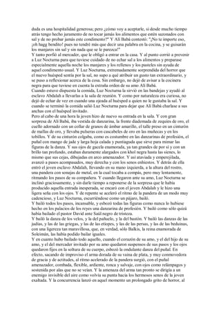 duda es una hospitalidad generosa; pero ¿cómo voy a aceptarle, si desde mucho tiempo
atrás tengo hecho juramento de no tocar jamás los alimentos que estén sazonados con
sal y de no probar jamás este condimento?" Y Alí Babá contestó: "¡No te importe eso,
¡oh hagg bendito! pues no tendré más que decir una palabra en la cocina, y se guisarán
los manjares sin sal y sin nada que se le parezca!"
Y tanto porfió al mercader, que le obligó a entrar en la casa. Y al punto corrió a prevenir
a Luz Nocturna para que tuviese cuidado de no echar sal a los alimentos y preparase
especialmente aquella noche los manjares y los rellenos y los pasteles sin ayuda de
aquel condimento usual. Y Luz Nocturna, extremadamente sorprendida del horror que
el nuevo huésped sentía por la sal, no supo a qué atribuir un gusto tan extraordinario, y
se puso a reflexionar acerca de la cosa. Sin embargo, no dejó de avisar a la cocinera
negra para que tuviese en cuenta la extraña orden de su amo Alí Babá.
Cuando estuvo dispuesta la comida, Luz Nocturna la sirvió en las bandejas y ayudó al
esclavo Abdalah a llevarlas a la sala de reunión. Y como por naturaleza era curiosa, no
dejó de echar de vez en cuando una ojeada al huésped a quien no le gustaba la sal. Y
cuando se terminó la comida salió Luz Nocturna para dejar que Alí Babá charlase a sus
anchas con el huésped invitado.
Pero al cabo de una hora la joven hizo de nuevo su entrada en la sala. Y con gran
sorpresa de Alí Babá, iba vestida de danzarina, la frente diademada de zequíes de oro, el
cuello adornado con un collar de granos de ámbar amarillo, el talle preso en un cinturón
de mallas de oro, y llevaba pulseras con cascabeles de oro en las muñecas y en los
tobillos. Y de su cinturón colgaba, como es costumbre en las danzarinas de profesión, el
puñal con mango de jade y larga hoja calada y puntiaguda que sirve para mimar las
figuras de la danza. Y sus ojos de gacela enamorada, ya tan grandes de por sí y con un
brillo tan profundo, estaban duramente alargados con khol negra hasta las sienes, lo
mismo que sus cejas, dibujadas en arco amenazador. Y así ataviada y emperejilada,
avanzó a pasos acompasados, muy derecha y con los senos enhiestos. Y detrás de ella
entró el joven esclavo Abdalah, llevando en su mano izquierda, a la altura del rostro,
una pandera con sonajas de metal, en la cual tocaba a compás, pero muy lentamente,
ritmando los pasos de su compañera. Y cuando llegaron ante su amo, Luz Nocturna se
inclinó graciosamente, y sin darle tiempo a reponerse de la sorpresa que le había
producido aquella entrada inesperada, se encaró con el joven Abdalah y le hizo una
ligera seña con los ojos. Y de repente se aceleró el ritmo de la pandera de un modo muy
cadencioso, y Luz Nocturna, escurriéndose como un pájaro, bailó.
Y bailó todos los pasos, incansable, y esbozó todas las figuras como nunca lo hubiese
hecho en los palacios de los reyes una danzarina de profesión. Y bailó como sólo quizá
había bailado el pastor David ante Saúl negro de tristeza.
Y bailó la danza de los velos, y la del pañuelo, y la del bastón. Y bailó las danzas de las
judías, y las de las griegas, y las de las etíopes, y las de las persas, y las de las beduinas,
con una ligereza tan maravillosa, que, en verdad, sólo Balkis, la reina enamorada de
Soleimán, las había podido bailar iguales.
Y en cuanto hubo bailado todo aquello, cuando el corazón de su amo, y el del hijo de su
amo, y el del mercader invitado por su amo quedaron suspensos de sus pasos y los ojos
quedaron fijos en la soltura de su cuerpo, esbozó la ondulante danza del puñal. En
efecto, sacando de improviso el arma dorada de su vaina de plata, y muy conmovedora
de gracia y de actitudes, al ritmo acelerado de la pandera surgió, con el puñal
amenazador, combada, flexible, ardiente, ronca y salvaje, con ojos como relámpagos y
sostenida por alas que no se veían. Y la amenaza del arma tan pronto se dirigía a un
enemigo invisible del aire como volvía su punta hacia los hermosos senos de la joven
exaltada. Y la concurrencia lanzó en aquel momento un prolongado grito de horror, al
 