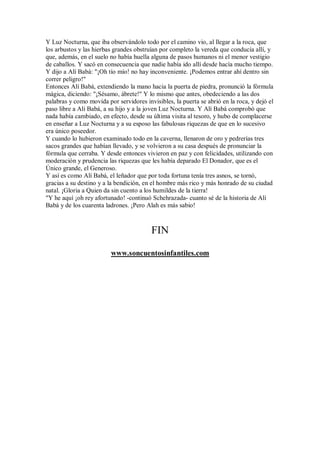 Y Luz Nocturna, que iba observándolo todo por el camino vio, al llegar a la roca, que
los arbustos y las hierbas grandes obstruían por completo la vereda que conducía allí, y
que, además, en el suelo no había huella alguna de pasos humanos ni el menor vestigio
de caballos. Y sacó en consecuencia que nadie había ido allí desde hacía mucho tiempo.
Y dijo a Alí Babá: "¡Oh tío mío! no hay inconveniente. ¡Podemos entrar ahí dentro sin
correr peligro!"
Entonces Alí Babá, extendiendo la mano hacia la puerta de piedra, pronunció la fórmula
mágica, diciendo: "¡Sésamo, ábrete!" Y lo mismo que antes, obedeciendo a las dos
palabras y como movida por servidores invisibles, la puerta se abrió en la roca, y dejó el
paso libre a Ali Babá, a su hijo y a la joven Luz Nocturna. Y Alí Babá comprobó que
nada había cambiado, en efecto, desde su última visita al tesoro, y hubo de complacerse
en enseñar a Luz Nocturna y a su esposo las fabulosas riquezas de que en lo sucesivo
era único poseedor.
Y cuando lo hubieron examinado todo en la caverna, llenaron de oro y pedrerías tres
sacos grandes que habían llevado, y se volvieron a su casa después de pronunciar la
fórmula que cerraba. Y desde entonces vivieron en paz y con felicidades, utilizando con
moderación y prudencia las riquezas que les había deparado El Donador, que es el
Único grande, el Generoso.
Y así es como Alí Babá, el leñador que por toda fortuna tenía tres asnos, se tornó,
gracias a su destino y a la bendición, en el hombre más rico y más honrado de su ciudad
natal. ¡Gloria a Quien da sin cuento a los humildes de la tierra!
"Y he aquí ¡oh rey afortunado! -continuó Schehrazada- cuanto sé de la historia de Alí
Babá y de los cuarenta ladrones. ¡Pero Alah es más sabio!
FIN
www.soncuentosinfantiles.com
 