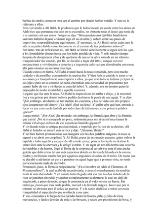 barbas de cerdos, tomaron otra vez el camino por donde habían venido. Y esto es lo
referente a ellos.
Pero volviendo a Alí Babá, la prudencia que le había tocado en suerte entre los dones de
Alah hizo que permaneciese aún en su escondite, no obstante todo el deseo que tenía de
ir a reunirse con sus asnos. Porque se dijo: "Bien pueden esos terribles bandoleros
ladrones haberse dejado olvidado algo en su caverna y volver sobre sus pasos de
improviso, sorprendiéndome aquí mismo. ¡Y entonces, ya Alí Babá verías cuán caro le
sale a un pobre diablo como tú ponerse en el camino de tan poderosos señores!"
Por tanto, tras de reflexionar así, Alí Babá se limitó sencillamente a seguir con los ojos
a los formidables jinetes hasta que los hubo perdido de vista. Y sólo mucho tiempo
después de desaparecer ellos y de quedarse de nuevo la selva sumida en un silencio
tranquilizador fue cuando, por fin, se decidió a bajar del árbol, aunque con mil
precauciones y volviéndose a derecha y a izquierda cada vez que abandonaba una rama
alta para situarse en un rama más baja.
Cuando estuvo en tierra, Alí Babá avanzó hacia la roca consabida, pero con mucho
cuidado y de puntillas, conteniendo la respiración. Y bien habría querido ir antes a ver
sus asnos y a tranquilizarse con respecto a ellos, ya que eran toda su fortuna y el pan de
sus hijos; pero en su corazón se había encendido una curiosidad sin precedente por
cuanto hubo de ver y oír desde la copa del árbol. Y, además, era su destino quien le
empujaba de modo irresistible a aquella aventura.
Llegado que fue ante la roca, Alí Babá la inspeccionó de arriba a abajo, y la encontró
lisa y sin grietas por donde hubiera podido deslizarse la punta de una aguja. Y se dijo:
"¡Sin embargo, ahí dentro se han metido los cuarenta, y los he visto con mis propios
ojos desaparecer ahí dentro! ¡Ya Alah! ¡Qué sutileza! ¡Y quién sabe qué han, entrado a
hacer en esa caverna defendida por toda clase de talismanes, cuya primera palabra
ignoro!"
Luego pensó: "¡Por Alah! ¡he retenido, sin embargo, la fórmula que abre y la fórmula
que cierra! ¡No sé si ensayarla un poco, solamente para ver si en mi boca tienen la
misma virtud que en boca de ese espantoso bandido gigante!"
Y olvidando toda su antigua pusilanimidad, e impelido por la voz de su destino, Alí
Babá el leñador se encaró con la roca y dijo: "¡Sésamo, ábrete!"
Y no bien fueron pronunciadas con insegura voz las dos palabras mágicas, la roca se
separó y se abrió con amplitud. Y Alí Babá, presa de extremado espanto, quiso volver la
espalda a todo aquello y escapar de allí a todo correr, pero la fuerza de su destino le
inmovilizó ante la abertura y le obligó a mirar. Y en lugar de ver allí dentro una caverna
de tinieblas y de horror, llegó al límite de la sorpresa al ver abrirse ante él una ancha
galería que daba al ras de una sala espaciosa abierta en forma de bóveda en la misma
piedra y recibiendo mucha luz por agujeros angulares situados en el techo. De modo que
se decidió a adelantar un pie y a penetrar en aquel lugar que a primera vista, no tenía
particularmente nada de aterrador.
Pronunció, pues, la fórmula propiciatoria: "¡En el nombre de Alah el Clemente, el
Misericordioso!", la cual acabó de reconfortarle, y avanzó resueltamente sin temblar
hasta la sala abovedada. Y en cuanto hubo llegado allá vio que las dos mitades de la
roca se juntaban sin ruido y tapaban completamente la abertura; lo cual no dejó de
inquietarle, a pesar de todo, ya que la constancia en el valor no era su fuerte. Sin
embargo, pensó que más tarde podría, merced a la fórmula mágica, hacer que por sí
mismas se abrieran ante él todas las puertas. Y a la sazón dedicóse a mirar con toda
tranquilidad el espectáculo que se ofrecía a sus ojos.
Y vio, colocadas a lo largo de las paredes hasta la bóveda, pilas y pilas de ricas
mercancías, y fardos de telas de seda y de brocato, y sacos con provisiones de boca, y
 