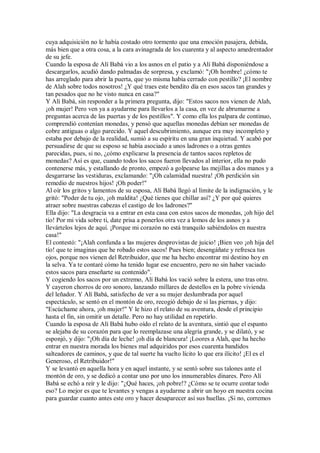 cuya adquisición no le había costado otro tormento que una emoción pasajera, debida,
más bien que a otra cosa, a la cara avinagrada de los cuarenta y al aspecto amedrentador
de su jefe.
Cuando la esposa de Alí Babá vio a los asnos en el patio y a Alí Babá disponiéndose a
descargarlos, acudió dando palmadas de sorpresa, y exclamó: "¡Oh hombre! ¿cómo te
has arreglado para abrir la puerta, que yo misma había cerrado con pestillo? ¡El nombre
de Alah sobre todos nosotros! ¿Y qué traes este bendito día en esos sacos tan grandes y
tan pesados que no he visto nunca en casa?"
Y Alí Babá, sin responder a la primera pregunta, dijo: "Estos sacos nos vienen de Alah,
¡oh mujer! Pero ven ya a ayudarme para llevarlos a la casa, en vez de abrumarme a
preguntas acerca de las puertas y de los pestillos". Y como ella los palpara de continuo,
comprendió contenían monedas, y pensó que aquellas monedas debían ser monedas de
cobre antiguas o algo parecido. Y aquel descubrimiento, aunque era muy incompleto y
estaba por debajo de la realidad, sumió a su espíritu en una gran inquietud. Y acabó por
persuadirse de que su esposo se había asociado a unos ladrones o a otras gentes
parecidas, pues, si no, ¿cómo explicarse la presencia de tantos sacos repletos de
monedas? Así es que, cuando todos los sacos fueron llevados al interior, ella no pudo
contenerse más, y estallando de pronto, empezó a golpearse las mejillas a dos manos y a
desgarrarse las vestiduras, exclamando: "¡Oh calamidad nuestra! ¡Oh perdición sin
remedio de nuestros hijos! ¡Oh poder!"
Al oír los gritos y lamentos de su esposa, Alí Babá llegó al límite de la indignación, y le
gritó: "Poder de tu ojo, ¡oh maldita! ¿Qué tienes que chillar así? ¿Y por qué quieres
atraer sobre nuestras cabezas el castigo de los ladrones?"
Ella dijo: "La desgracia va a entrar en esta casa con estos sacos de monedas, ¡oh hijo del
tío! Por mi vida sobre ti, date prisa a ponerlos otra vez a lomos de los asnos y a
llevártelos lejos de aquí. ¡Porque mi corazón no está tranquilo sabiéndolos en nuestra
casa!"
El contestó: "¡Alah confunda a las mujeres desprovistas de juicio! ¡Bien veo ¡oh hija del
tío! que te imaginas que he robado estos sacos! Pues bien; desengáñate y refresca tus
ojos, porque nos vienen del Retribuidor, que me ha hecho encontrar mi destino hoy en
la selva. Ya te contaré cómo ha tenido lugar ese encuentro, pero no sin haber vaciado
estos sacos para enseñarte su contenido".
Y cogiendo los sacos por un extremo, Alí Babá los vació sobre la estera, uno tras otro.
Y cayeron chorros de oro sonoro, lanzando millares de destellos en la pobre vivienda
del leñador. Y Alí Babá, satisfecho de ver a su mujer deslumbrada por aquel
espectáculo, se sentó en el montón de oro, recogió debajo de sí las piernas, y dijo:
"Escúchame ahora, ¡oh mujer!" Y le hizo el relato de su aventura, desde el principio
hasta el fin, sin omitir un detalle. Pero no hay utilidad en repetirlo.
Cuando la esposa de Alí Babá hubo oído el relato de la aventura, sintió que el espanto
se alejaba de su corazón para que lo reemplazase una alegría grande, y se dilató, y se
esponjó, y dijo: "¡Oh día de leche! ¡oh día de blancura! ¡Loores a Alah, que ha hecho
entrar en nuestra morada los bienes mal adquiridos por esos cuarenta bandidos
salteadores de caminos, y que de tal suerte ha vuelto lícito lo que era ilícito! ¡El es el
Generoso, el Retribuidor!"
Y se levantó en aquella hora y en aquel instante, y se sentó sobre sus talones ante el
montón de oro, y se dedicó a contar uno por uno los innumerables dinares. Pero Alí
Babá se echó a reír y le dijo: "¿Qué haces, ¡oh pobre!? ¿Cómo se te ocurre contar todo
eso? Lo mejor es que te levantes y vengas a ayudarme a abrir un hoyo en nuestra cocina
para guardar cuanto antes este oro y hacer desaparecer así sus huellas. ¡Si no, corremos
 