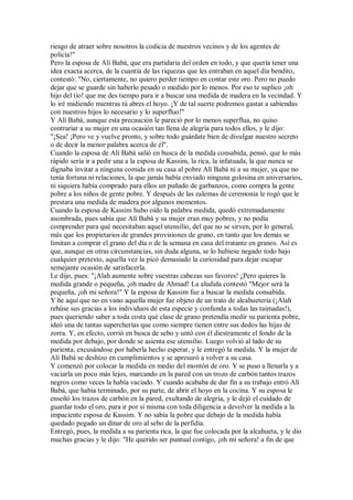 riesgo de atraer sobre nosotros la codicia de nuestros vecinos y de los agentes de
policía!"
Pero la esposa de Alí Babá, que era partidaria del orden en todo, y que quería tener una
idea exacta acerca, de la cuantía de las riquezas que les entraban en aquel día bendito,
contestó: "No, ciertamente, no quiero perder tiempo en contar este oro. Pero no puedo
dejar que se guarde sin haberlo pesado o medido por lo menos. Por eso te suplico ¡oh
hijo del tío! que me des tiempo para ir a buscar una medida de madera en la vecindad. Y
lo iré midiendo mientras tú abres el hoyo. ¡Y de tal suerte podremos gastar a sabiendas
con nuestros hijos lo necesario y lo superfluo!"
Y Alí Babá, aunque esta precaución le pareció por lo menos superflua, no quiso
contrariar a su mujer en una ocasión tan llena de alegría para todos ellos, y le dijo:
"¡Sea! ¡Pero ve y vuelve pronto, y sobre todo guárdate bien de divulgar nuestro secreto
o de decir la menor palabra acerca de él".
Cuando la esposa de Alí Babá salió en busca de la medida consabida, pensó, que lo más
rápido sería ir a pedir una a la esposa de Kassim, la rica, la infatuada, la que nunca se
dignaba invitar a ninguna comida en su casa al pobre Alí Babá ni a su mujer, ya que no
tenía fortuna ni relaciones, la que jamás había enviado ninguna golosina en aniversarios,
ni siquiera había comprado para ellos un puñado de garbanzos, como compra la gente
pobre a los niños de gente pobre. Y después de las zalemas de ceremonia le rogó que le
prestara una medida de madera por algunos momentos.
Cuando la esposa de Kassim hubo oído la palabra medida, quedó extremadamente
asombrada, pues sabía que Alí Babá y su mujer eran muy pobres, y no podía
comprender para qué necesitaban aquel utensilio, del que no se sirven, por lo general,
más que los propietarios de grandes provisiones de grano, en tanto que los demás se
limitan a comprar el grano del día o de la semana en casa del tratante en granos. Así es
que, aunque en otras circunstancias, sin duda alguna, se lo hubiese negado todo bajo
cualquier pretexto, aquella vez la picó demasiado la curiosidad para dejar escapar
semejante ocasión de satisfacerla.
Le dijo, pues: "¡Alah aumente sobre vuestras cabezas sus favores! ¿Pero quieres la
medida grande o pequeña, ¡oh madre de Ahmad! La aludida contestó "Mejor será la
pequeña, ¡oh mi señora!" Y la esposa de Kassim fue a buscar la medida consabida.
Y he aquí que no en vano aquella mujer fue objeto de un trato de alcahuetería (¡Alah
rehúse sus gracias a los individuos de esta especie y confunda a todas las taimadas!),
pues queriendo saber a toda costa qué clase de grano pretendía medir su parienta pobre,
ideó una de tantas supercherías que como siempre tienen entre sus dedos las hijas de
zorra. Y, en efecto, corrió en busca de sebo y untó con él diestramente el fondo de la
medida por debajo, por donde se asienta ese utensilio. Luego volvió al lado de su
parienta, excusándose por haberla hecho esperar, y le entregó la medida. Y la mujer de
Alí Babá se deshizo en cumplimientos y se apresuró a volver a su casa.
Y comenzó por colocar la medida en medio del montón de oro. Y se puso a llenarla y a
vaciarla un poco más lejos, marcando en la pared con un trozo de carbón tantos trazos
negros como veces la había vaciado. Y cuando acababa de dar fin a su trabajo entró Alí
Babá, que había terminado, por su parte, de abrir el hoyo en la cocina. Y su esposa le
enseñó los trazos de carbón en la pared, exultando de alegría, y le dejó el cuidado de
guardar todo el oro, para ir por sí misma con toda diligencia a devolver la medida a la
impaciente esposa de Kassim. Y no sabía la pobre que debajo de la medida había
quedado pegado un dinar de oro al sebo de la perfidia.
Entregó, pues, la medida a su parienta rica, la que fue colocada por la alcahueta, y le dio
muchas gracias y le dijo: "He querido ser puntual contigo, ¡oh mi señora! a fin de que
 