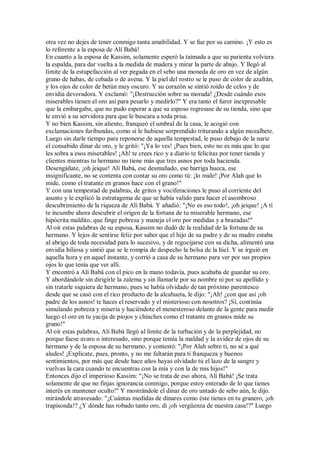 otra vez no dejes de tener conmigo tanta amabilidad. Y se fue por su camino. ¡Y esto es
lo referente a la esposa de Alí Babá!
En cuanto a la esposa de Kassim, solamente esperó la taimada a que su parienta volviera
la espalda, para dar vuelta a la medida de madera y mirar la parte de abajo. Y llegó al
límite de la estupefacción al ver pegada en el sebo una moneda de oro en vez de algún
grano de habas, de cebada o de avena. Y la piel del rostro se le puso de color de azafrán,
y los ojos de color de betún muy oscuro. Y su corazón se sintió roído de celos y de
envidia devoradora. Y exclamó: "¡Destrucción sobre su morada! ¿Desde cuándo esos
miserables tienen el oro así para pesarlo y medirlo?" Y era tanto el furor inexpresable
que la embargaba, que no pudo esperar a que su esposo regresase de su tienda, sino que
le envió a su servidora para que le buscara a toda prisa.
Y no bien Kassim, sin aliento, franqueó el umbral de la casa, le acogió con
exclamaciones furibundas, como si le hubiese sorprendido triturando a algún mozalbete.
Luego sin darle tiempo para reponerse de aquella tempestad, le puso debajo de la nariz
el consabido dinar de oro, y le gritó: "¡Ya lo ves! ¡Pues bien, esto no es más que lo que
les sobra a esos miserables! ¡Ah! te crees rico y a diario te felicitas por tener tienda y
clientes mientras tu hermano no tiene más que tres asnos por toda hacienda.
Desengáñate, ¡oh jeique! Alí Babá, ese desmañado, ese barriga hueca, ese
insignificante, no se contenta con contar su oro como tú: ¡lo mide! ¡Por Alah que lo
mide, como el tratante en granos hace con el grano!"
Y con una tempestad de palabras, de gritos y vociferaciones le puso al corriente del
asunto y le explicó la estratagema de que se había valido para hacer el asombroso
descubrimiento de la riqueza de Alí Babá. Y añadió: "¡No es eso todo!, ¡oh jeique! ¡A tí
te incumbe ahora descubrir el origen de la fortuna de tu miserable hermano, ese
hipócrita maldito, que finge pobreza y maneja el oro por medidas y a brazadas!"
Al oír estas palabras de su esposa, Kassim no dudó de la realidad de la fortuna de su
hermano. Y lejos de sentirse feliz por saber que el hijo de su padre y de su madre estaba
al abrigo de toda necesidad para lo sucesivo, y de regocijarse con su dicha, alimentó una
envidia biliosa y sintió que se le rompía de despecho la bolsa de la hiel. Y se irguió en
aquella hora y en aquel instante, y corrió a casa de su hermano para ver por sus propios
ojos lo que tenía que ver allí.
Y encontró a Alí Babá con el pico en la mano todavía, pues acababa de guardar su oro.
Y abordándole sin dirigirle la zalema y sin llamarle por su nombre ni por su apellido y
sin tratarle siquiera de hermano, pues se había olvidado de tan próximo parentesco
desde que se casó con el rico producto de la alcahueta, le dijo: "¡Ah! ¿con que así ¡oh
padre de los asnos! te haces el reservado y el misterioso con nosotros? ¡Sí, continúa
simulando pobreza y miseria y haciéndote el menesteroso delante de la gente para medir
luego el oro en tu yacija de piojos y chinches como el tratante en granos mide su
grano!"
Al oír estas palabras, Alí Babá llegó al límite de la turbación y de la perplejidad, no
porque fuese avaro o interesado, sino porque temía la maldad y la avidez de ojos de su
hermano y de la esposa de su hermano, y contestó: "¡Por Alah sobre ti, no sé a qué
aludes! ¡Explícate, pues, pronto, y no me faltarán para ti franqueza y buenos
sentimientos, por más que desde hace años hayas olvidado tú el lazo de la sangre y
vuelvas la cara cuando te encuentras con la mía y con la de mis hijos!"
Entonces dijo el imperioso Kassim: "¡No se trata de eso ahora, Alí Babá! ¡Se trata
solamente de que no finjas ignorancia conmigo, porque estoy enterado de lo que tienes
interés en mantener oculto!" Y mostrándole el dinar de oro untado de sebo aún, le dijo.
mirándole atravesado: "¿Cuántas medidas de dinares como éste tienes en tu granero, ¡oh
trapisonda!? ¿Y dónde has robado tanto oro, di ¡oh vergüenza de nuestra casa!?" Luego
 