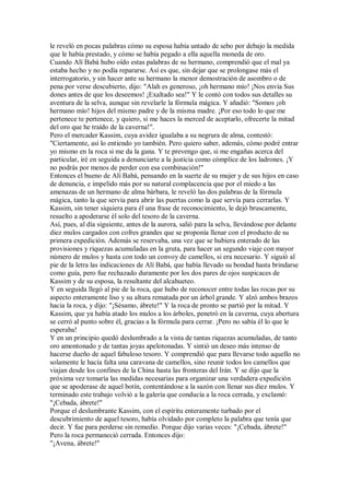 le reveló en pocas palabras cómo su esposa había untado de sebo por debajo la medida
que le había prestado, y cómo se había pegado a ella aquella moneda de oro.
Cuando Alí Babá hubo oído estas palabras de su hermano, comprendió que el mal ya
estaba hecho y no podía repararse. Así es que, sin dejar que se prolongase más el
interrogatorio, y sin hacer ante su hermano la menor demostración de asombro o de
pena por verse descubierto, dijo: "Alah es generoso, ¡oh hermano mío! ¡Nos envía Sus
dones antes de que los deseemos! ¡Exaltado sea!" Y le contó con todos sus detalles su
aventura de la selva, aunque sin revelarle la fórmula mágica. Y añadió: "Somos ¡oh
hermano mío! hijos del mismo padre y de la misma madre. ¡Por eso todo lo que me
pertenece te pertenece, y quiero, si me haces la merced de aceptarlo, ofrecerte la mitad
del oro que he traído de la caverna!".
Pero el mercader Kassim, cuya avidez igualaba a su negrura de alma, contestó:
"Ciertamente, así lo entiendo yo también. Pero quiero saber, además, cómo podré entrar
yo mismo en la roca si me da la gana. Y te prevengo que, si me engañas acerca del
particular, iré en seguida a denunciarte a la justicia como cómplice de los ladrones. ¡Y
no podrás por menos de perder con esa combinación!"
Entonces el bueno de Alí Babá, pensando en la suerte de su mujer y de sus hijos en caso
de denuncia, e impelido más por su natural complacencia que por el miedo a las
amenazas de un hermano de alma bárbara, le reveló las dos palabras de la fórmula
mágica, tanto la que servía para abrir las puertas como la que servía para cerrarlas. Y
Kassim, sin tener siquiera para él una frase de reconocimiento, le dejó bruscamente,
resuelto a apoderarse él solo del tesoro de la caverna.
Así, pues, al día siguiente, antes de la aurora, salió para la selva, llevándose por delante
diez mulos cargados con cofres grandes que se proponía llenar con el producto de su
primera expedición. Además se reservaba, una vez que se hubiera enterado de las
provisiones y riquezas acumuladas en la gruta, para hacer un segundo viaje con mayor
número de mulos y hasta con todo un convoy de camellos, si era necesario. Y siguió al
pie de la letra las indicaciones de Alí Babá, que había llevado su bondad hasta brindarse
como guía, pero fue rechazado duramente por los dos pares de ojos suspicaces de
Kassim y de su esposa, la resultante del alcahueteo.
Y en seguida llegó al pie de la roca, que hubo de reconocer entre todas las rocas por su
aspecto enteramente liso y su altura rematada por un árbol grande. Y alzó ambos brazos
hacia la roca, y dijo: "¡Sésamo, ábrete!" Y la roca de pronto se partió por la mitad. Y
Kassim, que ya había atado los mulos a los árboles, penetró en la caverna, cuya abertura
se cerró al punto sobre él, gracias a la fórmula para cerrar. ¡Pero no sabía él lo que le
esperaba!
Y en un principio quedó deslumbrado a la vista de tantas riquezas acumuladas, de tanto
oro amontonado y de tantas joyas apelotonadas. Y sintió un deseo más intenso de
hacerse dueño de aquel fabuloso tesoro. Y comprendió que para llevarse todo aquello no
solamente le hacía falta una caravana de camellos, sino reunir todos los camellos que
viajan desde los confines de la China hasta las fronteras del Irán. Y se dijo que la
próxima vez tomaría las medidas necesarias para organizar una verdadera expedición
que se apoderase de aquel botín, contentándose a la sazón con llenar sus diez mulos. Y
terminado este trabajo volvió a la galería que conducía a la roca cerrada, y exclamó:
"¡Cebada, ábrete!"
Porque el deslumbrante Kassim, con el espíritu enteramente turbado por el
descubrimiento de aquel tesoro, había olvidado por completo la palabra que tenía que
decir. Y fue para perderse sin remedio. Porque dijo varias veces: "¡Cebada, ábrete!"
Pero la roca permaneció cerrada. Entonces dijo:
"¡Avena, ábrete!"
 