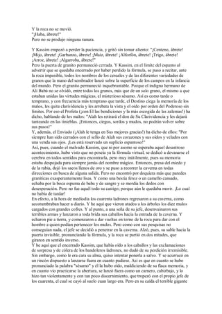 Y la roca no se movió.
"¡Haba, ábrete!"
Pero no se produjo ninguna ranura.
Y Kassim empezó a perder la paciencia, y gritó sin tomar aliento: "¡Centeno, ábrete!
¡Mijo, ábrete! ¡Garbanzo, ábrete! ¡Maíz, ábrete! ¡Alforfón, ábrete! ¡Trigo, ábrete!
¡Arroz, ábrete! ¡Algarroba, ábrete!"
Pero la puerta de granito permaneció cerrada. Y Kassim, en el límite del espanto al
advertir que se quedaba encerrado por haber perdido la fórmula, se puso a recitar, ante
la roca impasible, todos los nombres de los cereales y de las diferentes variedades de
granos que la mano del sembrador lanzó sobre la superficie de los campos en la infancia
del mundo. Pero el granito permaneció inquebrantable. Porque el indigno hermano de
Alí Babá no se olvidó, entre todos los granos, más que de un solo grano, el mismo a que
estaban unidas las virtudes mágicas, el misterioso sésamo. Así es como tarde o
temprano, y con frecuencia más temprano que tarde, el Destino ciega la memoria de los
malos, les quita clarividencia y les arrebata la vista y el oído por orden del Poderoso sin
límites. Por eso el Profeta (¡con El las bendiciones y la más escogida de las zalemas!) ha
dicho, hablando de los malos: "Alah les retirará el don de Su Clarividencia y les dejará
tanteando en las tinieblas. ¡Entonces, ciegos, sordos y mudos, no podrán volver sobre
sus pasos!"
Y, además, el Enviado (¡Alah le tenga en Sus mejores gracias!) ha dicho de ellos: "Por
siempre han sido cerrados con el sello de Alah sus corazones y sus oídos y velados con
una venda sus ojos. ¡Les está reservado un suplicio espantoso!"
Así, pues, cuando el malvado Kassim, que ni por asomo se esperaba aquel desastroso
acontecimiento, hubo visto que no poseía ya la fórmula virtual, se dedicó a devanarse el
cerebro en todos sentidos para encontrarla, pero muy inútilmente, pues su memoria
estaba despojada para siempre jamás del nombre mágico. Entonces, presa del miedo y
de la rabia, dejó los sacos llenos de oro y se puso a recorrer la caverna en todas
direcciones en busca de alguna salida. Pero no encontró por doquiera más que paredes
graníticas exasperantemente lisas. Y como una bestia feroz o un camello cansado,
echaba por la boca espuma de baba y de sangre y se mordía los dedos con
desesperación. Pero no fue aquél todo su castigo; porque aún le quedaba morir. ¡Lo cual
no había de tardar!
En efecto, a la hora de mediodía los cuarenta ladrones regresaron a su caverna, como
acostumbraban hacer a diario. Y he aquí que vieron atados a los árboles los diez mulos
cargados con grandes cofres. Y al punto, a una seña de su jefe, desenvainaron sus
terribles armas y lanzaron a toda brida sus caballos hacia la entrada de la caverna. Y
echaron pie a tierra, y comenzaron a dar vueltas en torno de la roca para dar con el
hombre a quien podían pertenecer los mulos. Pero como con sus pesquisas no
conseguían nada, el jefe se decidió a penetrar en la caverna. Alzó, pues, su sable hacia la
puerta invisible, pronunciando la fórmula, y la roca se partió en dos mitades, que
giraron en sentido inverso.
Y he aquí que el encerrado Kassim, que había oído a los caballos y las exclamaciones
de sorpresa y de cólera de los bandoleros ladrones, no dudó de su perdición irremisible.
Sin embargo, como le era cara su alma, quiso intentar ponerla a salvo. Y se acurrucó en
un rincón dispuesto a lanzarse fuera en cuanto pudiese. Así es que en cuanto se hubo
pronunciado la palabra "sésamo" y él la hubo oído, maldiciendo de su flaca memoria, y
en cuanto vio practicarse la abertura, se lanzó fuera como un carnero, cabizbajo, y lo
hizo tan violentamente y con tan poco discernimiento, que tropezó con el propio jefe de
los cuarenta, el cual se cayó al suelo cuan largo era. Pero en su caída el terrible gigante
 