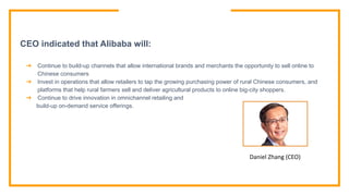CEO indicated that Alibaba will:
➔ Continue to build-up channels that allow international brands and merchants the opportunity to sell online to
Chinese consumers
➔ Invest in operations that allow retailers to tap the growing purchasing power of rural Chinese consumers, and
platforms that help rural farmers sell and deliver agricultural products to online big-city shoppers.
➔ Continue to drive innovation in omnichannel retailing and
build-up on-demand service offerings.
Daniel Zhang (CEO)
 