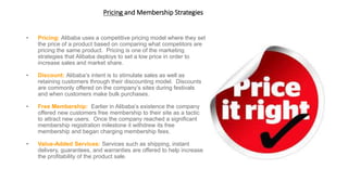 Pricing and Membership Strategies
• Pricing: Alibaba uses a competitive pricing model where they set
the price of a product based on comparing what competitors are
pricing the same product. Pricing is one of the marketing
strategies that Alibaba deploys to set a low price in order to
increase sales and market share.
• Discount: Alibaba’s intent is to stimulate sales as well as
retaining customers through their discounting model. Discounts
are commonly offered on the company’s sites during festivals
and when customers make bulk purchases.
• Free Membership: Earlier in Alibaba’s existence the company
offered new customers free membership to their site as a tactic
to attract new users. Once the company reached a significant
membership registration milestone it withdrew its free
membership and began charging membership fees.
• Value-Added Services: Services such as shipping, instant
delivery, guarantees, and warranties are offered to help increase
the profitability of the product sale.
 