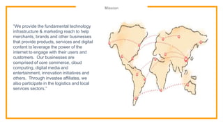 Mission
“We provide the fundamental technology
infrastructure & marketing reach to help
merchants, brands and other businesses
that provide products, services and digital
content to leverage the power of the
internet to engage with their users and
customers. Our businesses are
comprised of core commerce, cloud
computing, digital media and
entertainment, innovation initiatives and
others. Through investee affiliates, we
also participate in the logistics and local
services sectors.”
 