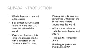 ALIBABA INTRODUCTION
• It’s purpose is to connect
companies with suppliers
and manufacturers
throughout the world.
• Alibaba specializes in
trade between buyers and
sellers.
• Headquarter Hangzhou,
China
• Alibaba group revenue
158.3 billion CNY
• Alibaba has more than 40
million users
• It also reaches buyers and
sellers in more than 240
countries around the
world.
• It’s primary business is to
serve the Chinese market
with a directory of the
Chinese manufacturers.
 