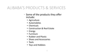 ALIBABA’S PRODUCTS & SERVICES
7
• Some of the products they offer
include:
• Agriculture
• Automobiles
• Chemicals
• Construction & Real Estate
• Energy
• Furniture
• Rubber and Plastic
• Shoes and Accessories
• Tools
• Toys and Hobbies
 