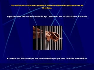Das definições anteriores podemos entender diferentes perspectivas de liberdade. A perspectiva física: capacidade de agir, enquanto não há obstáculos materiais.  Exemplo: um indivíduo que não tem liberdade porque está fechado num edifício. 