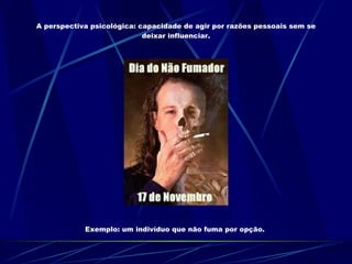 A perspectiva psicológica: capacidade de agir por razões pessoais sem se deixar influenciar. Exemplo: um indivíduo que não fuma por opção.  