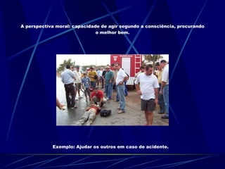 A perspectiva moral: capacidade de agir segundo a consciência, procurando o melhor bem. Exemplo: Ajudar os outros em caso de acidente. 