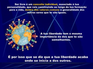 Ser livre é um  conceito individual , associado à tua personalidade, que vais construindo ao longo da tua formação para a vida,  dentro dos valores comuns  à generalidade dos outros seres que te são iguais. A tua liberdade tem o mesma importância da dos que te são semelhantes. É por isso que se diz que a tua liberdade acaba onde se inicia a dos outros.                                                                 