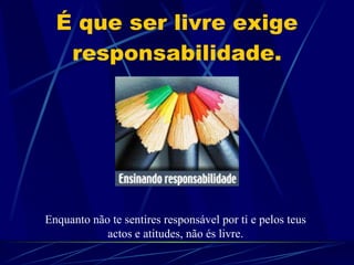 É que ser livre exige responsabilidade. Enquanto não te sentires responsável por ti e pelos teus actos e atitudes, não és livre. 