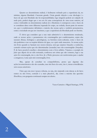 2
Quanto ao determinismo radical, é facilmente refutado pois a experiência de, no
mínimo, alguma liberdade é bastante grande. Outra grande objeção a esta ideologia é o
facto de que sem liberdade não há responsabilidade, logo ninguém poderá ser culpado de
nada pois, poderá alegar que o seu ato foi uma consequência de uma causa anterior, tal
como é defendido no determinismo radical. Já o libertismo é contraposto com o facto de
se considerar alma como diferente/separada do corpo, na verdade, fazem parte do mesmo
ser, que á condicionantes delimitam a maioria das nossas ações e também pensamentos,
como a sociedade em que nos inserimos, e que a experiência de liberdade pode ser ilusória.
É obvio que considero que a tese mais admissível é o determinismo moderado,
onde as nossas ações e pensamentos são constrangidos por condicionantes, sejam elas
naturais (físicas, biológicas e psicológicas), ou histórico-socio-culturais, como o facto de
não podermos voar ou respirar debaixo de água, ou o país onde nascemos. As nossas ações
são livres quando se baseiam nos nossos desejos, sem que sejamos forçados a realizá-las,
contudo existem ações que são determinadas (causadas) mas não constrangidas (forçadas).
É de facto possível conciliar o determinismo com o livre-arbítrio. Vejamos o exemplo do
João que depois de ter sido torturado, confessou um crime que não cometeu, logo a sua
ação foi constrangida, isto é, não livre. Já o Pedro procurou um nutricionista para o ajudar
a emagrecer, é uma ação não constrangida, livre.
Mas, apesar de acreditar no compatibilismo, penso que algumas das
ações/acontecimentos não são causadas, mas sim fruto da sorte, isto é, meras coincidências
sem causas anteriores.
Claro que esta tese é pouco robusta, ou seja, não responde com clareza se de facto
somos ou não livres, contudo é a mais plausível., daí, como a maioria das questões
filosóficas, esta pergunta continuará sempre em aberto.
Vasco Carneiro e Miguel Santiago, 10ºK
 