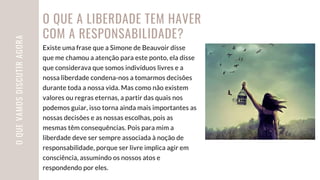 Existe uma frase que a Simone de Beauvoir disse
que me chamou a atenção para este ponto, ela disse
que considerava que somos indivíduos livres e a
nossa liberdade condena-nos a tomarmos decisões
durante toda a nossa vida. Mas como não existem
valores ou regras eternas, a partir das quais nos
podemos guiar, isso torna ainda mais importantes as
nossas decisões e as nossas escolhas, pois as
mesmas têm consequências. Pois para mim a
liberdade deve ser sempre associada à noção de
responsabilidade, porque ser livre implica agir em
consciência, assumindo os nossos atos e
respondendo por eles.
O
QUE
VAMOS
DISCUTIR
AGORA O QUE A LIBERDADE TEM HAVER
COM A RESPONSABILIDADE?
 