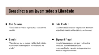 Che Guevara
“Sonha e serás livre de espírito, luta e serás livre
na vida”
João Paulo II
"A violência destrói o que ela pretende defender:
a dignidade da vida, a liberdade do ser humano"
Gandhi
"A prisão não são as grades, e a liberdade não é a
rua, existem homens presos na rua e livres na
prisão”
Sigmund Freud
"A maioria das pessoas não quer realmente a
liberdade, pois liberdade envolve
responsabilidade, e a maioria das pessoas tem
medo de responsabilidade"
Conselhos a um jovem sobre a Liberdade
 