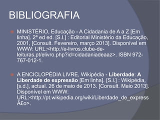 BIBLIOGRAFIA
 MINISTÉRIO, Educação - A Cidadania de A a Z [Em
linha]. 2ª ed ed. [S.l.] : Editorial Ministério da Educação,
2001, [Consult. Fevereiro, março 2013]. Disponível em
WWW: URL:<http://e-livros.clube-de-
leituras.pt/elivro.php?id=cidadaniadeaaz>. ISBN 972-
767-012-1.
 A ENCICLOPÉDIA LIVRE, Wikipédia - Liberdade: A
Liberdade de expressão [Em linha]. [S.l.] : Wikipédia,
[s.d.], actual. 26 de maio de 2013. [Consult. Maio 2013].
Disponível em WWW:
URL:<http://pt.wikipedia.org/wiki/Liberdade_de_express
Ã£o>.
 