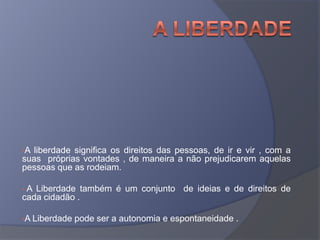 •A liberdade significa os direitos das pessoas, de ir e vir , com a
suas próprias vontades , de maneira a não prejudicarem aquelas
pessoas que as rodeiam.
• A Liberdade também é um conjunto de ideias e de direitos de
cada cidadão .
•A Liberdade pode ser a autonomia e espontaneidade .
 