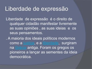 Liberdade de expressão
Liberdade de expressão é o direito de
qualquer cidadão manifestar livremente
as suas opiniões , as suas ideias e os
seus pensamentos.
. A maioria dos ideais políticos modernos
como a justiça, e a liberdade, surgiram
na Grécia antiga. Foram os gregos os
pioneiros a lançar as sementes da ideia
democrática.
 