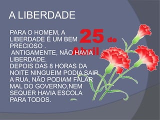 A LIBERDADE
PARA O HOMEM, A
LIBERDADE É UM BEM
PRECIOSO .
ANTIGAMENTE, NÃO HAVIA
LIBERDADE.
DEPOIS DAS 8 HORAS DA
NOITE NINGUEIM PODIA SAIR
A RUA, NÃO PODIAM FALAR
MAL DO GOVERNO,NEM
SEQUER HAVIA ESCOLA
PARA TODOS.
 