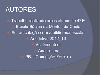 AUTORES
 Trabalho realizado pelos alunos do 4º E
 Escola Básica de Montes da Costa
 Em articulação com a biblioteca escolar
 Ano letivo 2012_13
 As Docentes:
 Ana Lopes
 PB – Conceição Ferreira
 
