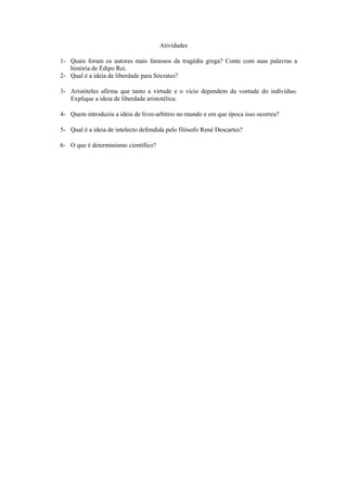 Atividades

1- Quais foram os autores mais famosos da tragédia grega? Conte com suas palavras a
   história de Édipo Rei.
2- Qual é a ideia de liberdade para Sócrates?

3- Aristóteles afirma que tanto a virtude e o vício dependem da vontade do indivíduo.
   Explique a ideia de liberdade aristotélica.

4- Quem introduziu a ideia de livre-arbítrio no mundo e em que época isso ocorreu?

5- Qual é a ideia de intelecto defendida pelo filósofo René Descartes?

6- O que é determinismo científico?
 