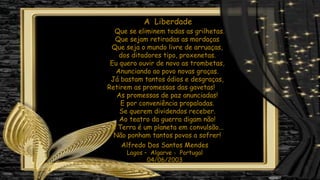 Que se eliminem todas as grilhetas.
Que sejam retiradas as mordaças
Que seja o mundo livre de arruaças,
dos ditadores tipo, proxenetas.
Eu quero ouvir de novo as trombetas,
Anunciando ao povo novas graças.
Já bastam tantos ódios e desgraças,
Retirem as promessas das gavetas!
As promessas de paz anunciadas!
E por conveniência propaladas.
Se querem dividendos receber.
Ao teatro da guerra digam não!
A Terra é um planeta em convulsão...
Não ponham tantos povos a sofrer!
A Liberdade
Alfredo Dos Santos Mendes
Lagos – Algarve - Portugal
04/06/2003
 