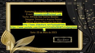 Formatação e Criação: Luzia Gabriele
E-mail: luziagabriele@hotmail.com
Texto: Alfredo Dos Santos Mendes
Imagens: Internet e Arquivo Pessoal
Música: Enrique Chia Vaya Con Dios
http://www.slideshare.net/luziagabriele
https://www.youtube.com/channel/UCAdCeCGHGTxtxQskjl4zko
w
Data: 25 de Maio de 2023
 