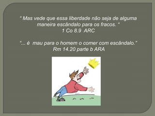 “ Mas vede que essa liberdade não seja de alguma
maneira escândalo para os fracos. “
1 Co 8.9 ARC
“... é mau para o homem o comer com escândalo.”
Rm 14.20 parte b ARA
 