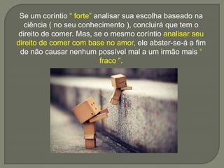 Se um coríntio “ forte” analisar sua escolha baseado na
ciência ( no seu conhecimento ), concluirá que tem o
direito de comer. Mas, se o mesmo coríntio analisar seu
direito de comer com base no amor, ele abster-se-á a fim
de não causar nenhum possível mal a um irmão mais “
fraco ”.
 