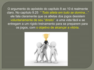 O argumento do apóstolo do capítulo 8 ao 10 é realmente
claro. No capítulo 9.25 “ Todo atleta em tudo se domina...”
ele fala claramente que os atletas dos jogos desistem
voluntariamente de seu “direito” a uma vida fácil e se
entregam a um rígido treinamento para se preparem para
os jogos, com o objetivo de alcançar a vitória.
 