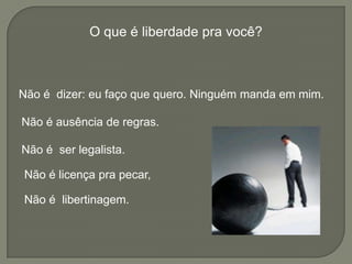 O que é liberdade pra você?
Não é licença pra pecar,
Não é dizer: eu faço que quero. Ninguém manda em mim.
Não é ausência de regras.
Não é ser legalista.
Não é libertinagem.
 