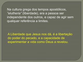 A Liberdade que Jesus nos dá, é a libertação
do poder do pecado, e a capacidade de
experimentar a vida como Deus a revelou.
Na cultura grega dos tempos apostólicos,
“elutheria” (liberdade), era a pessoa ser
independente dos outros, e capaz de agir sem
qualquer referência a limites.
 