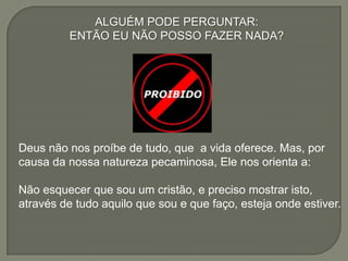 ALGUÉM PODE PERGUNTAR:
ENTÃO EU NÃO POSSO FAZER NADA?
Deus não nos proíbe de tudo, que a vida oferece. Mas, por
causa da nossa natureza pecaminosa, Ele nos orienta a:
Não esquecer que sou um cristão, e preciso mostrar isto,
através de tudo aquilo que sou e que faço, esteja onde estiver.
 