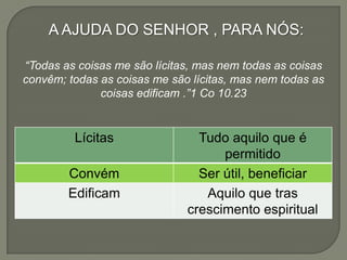 A AJUDA DO SENHOR , PARA NÓS:
“Todas as coisas me são lícitas, mas nem todas as coisas
convêm; todas as coisas me são lícitas, mas nem todas as
coisas edificam .”1 Co 10.23
Lícitas Tudo aquilo que é
permitido
Convém Ser útil, beneficiar
Edificam Aquilo que tras
crescimento espiritual
 
