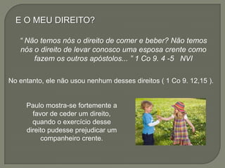E O MEU DIREITO?
“ Não temos nós o direito de comer e beber? Não temos
nós o direito de levar conosco uma esposa crente como
fazem os outros apóstolos... ” 1 Co 9. 4 -5 NVI
Paulo mostra-se fortemente a
favor de ceder um direito,
quando o exercício desse
direito pudesse prejudicar um
companheiro crente.
No entanto, ele não usou nenhum desses direitos ( 1 Co 9. 12,15 ).
 