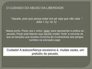O CUIDADO DO ABUSO DA LIBERDADE:
“ Aquele, pois que pensa estar em pé veja que não caia. ”
ARA 1 Co 10.12
Nesse ponto, Paulo usa o verbo “pipto” para representar a prática do
pecado. Paulo está falando aqui àquele cristão “forte” e convicto de
que as bençãos que recebeu torná-los-ão invulneráveis aos perigos
contidos na adoração pagã.
Cuidado! A autoconfiança excessiva é, muitas vezes, um
prelúdio do pecado.
 