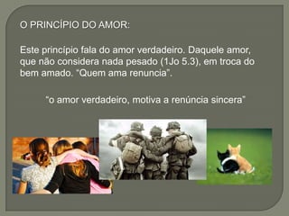 O PRINCÍPIO DO AMOR:
Este princípio fala do amor verdadeiro. Daquele amor,
que não considera nada pesado (1Jo 5.3), em troca do
bem amado. “Quem ama renuncia”.
“o amor verdadeiro, motiva a renúncia sincera”
 