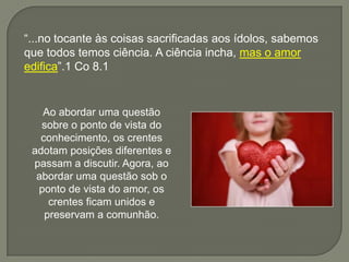 “...no tocante às coisas sacrificadas aos ídolos, sabemos
que todos temos ciência. A ciência incha, mas o amor
edifica”.1 Co 8.1
Ao abordar uma questão
sobre o ponto de vista do
conhecimento, os crentes
adotam posições diferentes e
passam a discutir. Agora, ao
abordar uma questão sob o
ponto de vista do amor, os
crentes ficam unidos e
preservam a comunhão.
 