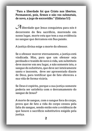 2
“Para a liberdade foi que Cristo nos libertou.
Permanecei, pois, firmes e não vos submetais,
de novo, a jugo de escravidão.” (Gálatas 5.1)
Aliberdade que Jesus conquistou para nós é
decorrente do Seu sacrifício, morrendo em
nosso lugar, morte esta que tem a sua evidência
no sangue que derramou em Sua paixão.
A justiça divina exige a morte do ofensor.
Se o ofensor morrer eternamente, a justiça está
vindicada. Mas, para que um ofensor seja
perdoado e trazido de novo à vida, um substituto
deve morrer em seu lugar, e não somente isto, o
sangue do substituto, que deve ser inteiramente
santo e inocente, deve ser apresentado diante
de Deus, para testificar que de fato ofereceu a
sua vida de forma vicária.
Se Deus é espírito, porque a sua justiça somente
poderia ser satisfeita com o derramamento do
sangue de Jesus?
A morte de sangue, com o sangue fora do corpo,
prova que de fato a vida do corpo cessou pela
falta do sangue, sendo então este a evidência de
que houve o sacrifício substitutivo exigido pela
justiça.
 