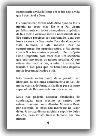 4
como sendo a vida de Jesus em todos nós, a vida
que é aceitável a Deus.
Os homens não viram nada disto quando Jesus
morria na cruz, mas Ele e o Pai viram
perfeitamente em todos os ângulos e propósitos
de Sua morte vicária e sobre a necessidade de o
Seu sangue precioso ser derramado, para que
fosse a causa da Sua morte. Fora do alcance da
vista humana, e até mesmo fora da
compreensão dos próprios anjos, o Pai visitou
com a Sua ira contra o pecado o Seu próprio
Filho Unigênito, para fazer dEle um sacrifício
que cobrisse todos os nossos pecados. O que
estava destinado a nós, a saber, a morte, foi
trazido a Ele, para que os benefícios daquela
morte fossem aplicados a nós.
Não haveria outro modo de o pecador ser
libertado da sentença condenatória da Lei, de
morte eterna, de forma a não ficar para sempre
separado de Deus em sofrimentos eternos.
Deus não poderia declarar absolvidos de
condenação, nem mesmo os santos que
estavam no céu, como Abraão, Moisés e Davi,
por exemplo, se Jesus não morresse no lugar
deles. A justiça divina exigiria a expulsão deles
do céu, caso Cristo tivesse falhado em Sua
missão.
 