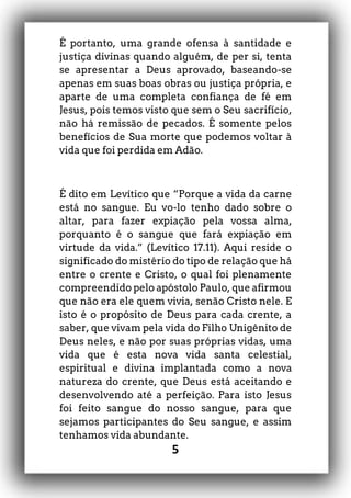 5
É portanto, uma grande ofensa à santidade e
justiça divinas quando alguém, de per si, tenta
se apresentar a Deus aprovado, baseando-se
apenas em suas boas obras ou justiça própria, e
aparte de uma completa confiança de fé em
Jesus, pois temos visto que sem o Seu sacrifício,
não há remissão de pecados. É somente pelos
benefícios de Sua morte que podemos voltar à
vida que foi perdida em Adão.
É dito em Levítico que “Porque a vida da carne
está no sangue. Eu vo-lo tenho dado sobre o
altar, para fazer expiação pela vossa alma,
porquanto é o sangue que fará expiação em
virtude da vida.” (Levítico 17.11). Aqui reside o
significado do mistério do tipo de relação que há
entre o crente e Cristo, o qual foi plenamente
compreendido pelo apóstolo Paulo, que afirmou
que não era ele quem vivia, senão Cristo nele. E
isto é o propósito de Deus para cada crente, a
saber, que vivam pela vida do Filho Unigênito de
Deus neles, e não por suas próprias vidas, uma
vida que é esta nova vida santa celestial,
espiritual e divina implantada como a nova
natureza do crente, que Deus está aceitando e
desenvolvendo até a perfeição. Para isto Jesus
foi feito sangue do nosso sangue, para que
sejamos participantes do Seu sangue, e assim
tenhamos vida abundante.
 