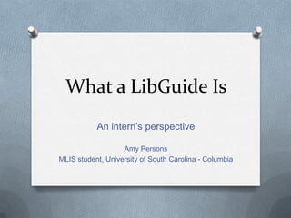 What a LibGuide Is
           An intern’s perspective

                   Amy Persons
MLIS student, University of South Carolina - Columbia
 