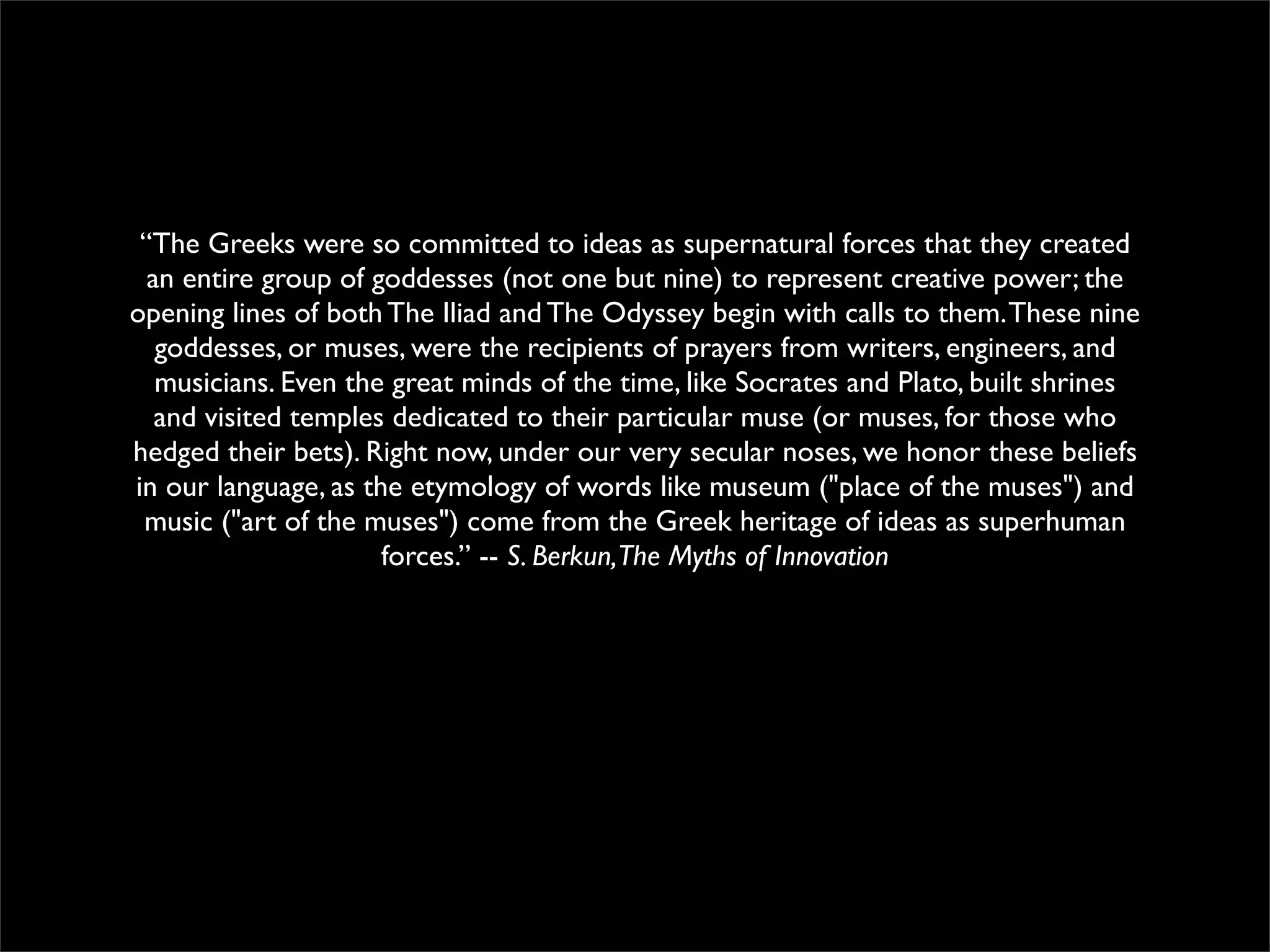 “The Greeks were so committed to ideas as supernatural forces that they created
an entire group of goddesses (not one but nine) to represent creative power; the
opening lines of both The Iliad and The Odyssey begin with calls to them.These nine
goddesses, or muses, were the recipients of prayers from writers, engineers, and
musicians. Even the great minds of the time, like Socrates and Plato, built shrines
and visited temples dedicated to their particular muse (or muses, for those who
hedged their bets). Right now, under our very secular noses, we honor these beliefs
in our language, as the etymology of words like museum ("place of the muses") and
music ("art of the muses") come from the Greek heritage of ideas as superhuman
forces.” -- S. Berkun,The Myths of Innovation
 