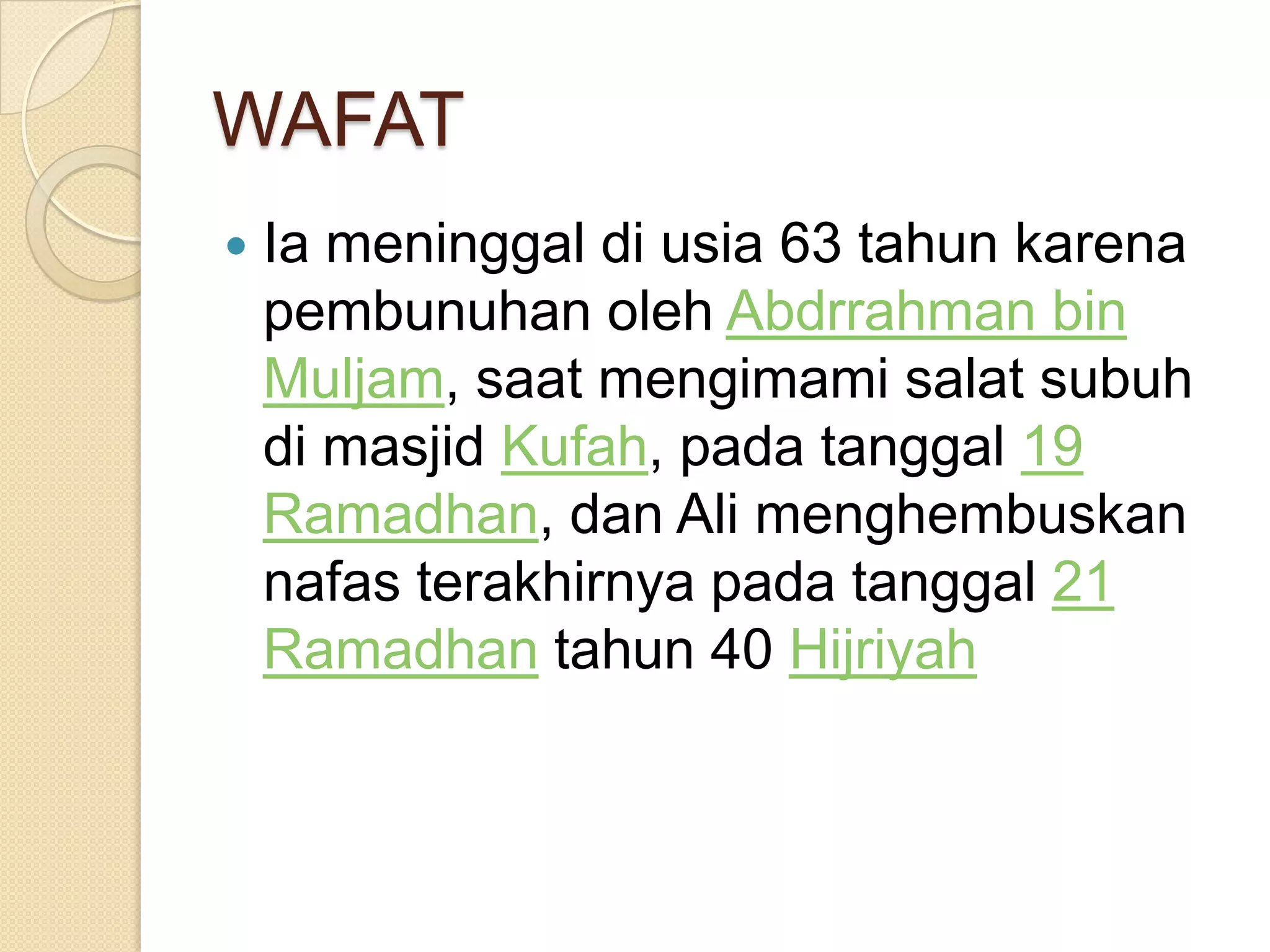 WAFAT
Ia meninggal di usia 63 tahun karena
pembunuhan oleh Abdrrahman bin
Muljam, saat mengimami salat subuh
di masjid Kufah, pada tanggal 19
Ramadhan, dan Ali menghembuskan
nafas terakhirnya pada tanggal 21
Ramadhan tahun 40 Hijriyah