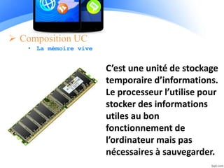  Composition UC
• La mémoire vive
C’est une unité de stockage
temporaire d’informations.
Le processeur l’utilise pour
stocker des informations
utiles au bon
fonctionnement de
l’ordinateur mais pas
nécessaires à sauvegarder.
 