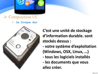  Composition UC
• Le Disque dur
C’est une unité de stockage
d’information durable. sont
stockés dessus :
- votre système d’exploitation
(Windows, OSX, Linux, …)
- tous les logiciels installés
- les documents que vous
allez créer.
 